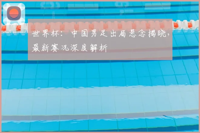 世界杯：中国男足出局悬念揭晓，最新赛况深度解析