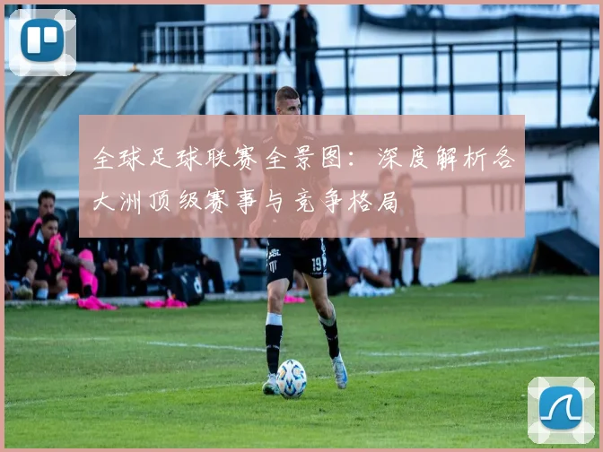 全球足球联赛全景图：深度解析各大洲顶级赛事与竞争格局