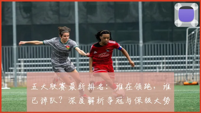五大联赛最新排名：谁在领跑，谁已掉队？深度解析争冠与保级大势_20260611141726
