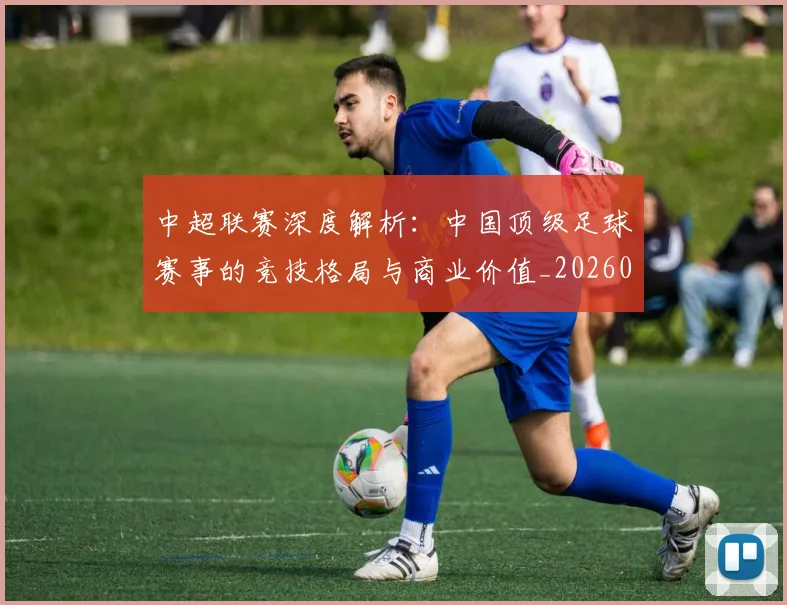 中超联赛深度解析：中国顶级足球赛事的竞技格局与商业价值_20260611141647