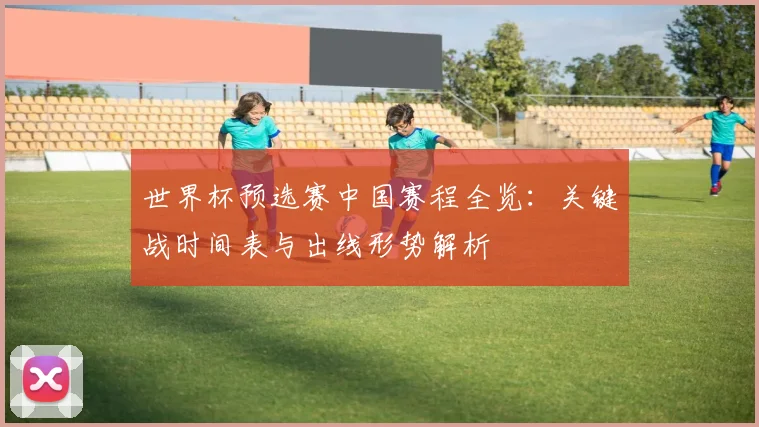 世界杯预选赛中国赛程全览:关键战时间表与出线形势解析